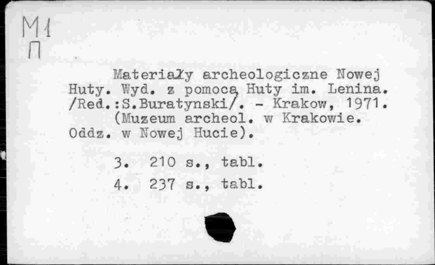 ﻿m
п
MateriaZy archeologiczne Nowej Huty. Wyd. z pomocs, Huty im. Lenina. /Red.:S.Buratynski/. - Krakow, 1971.
(Muzeum archeol. w Krakowie. Oddz. w Nowej Hucie).
3.	210 s., tabl.
4.	237 s., tabl.